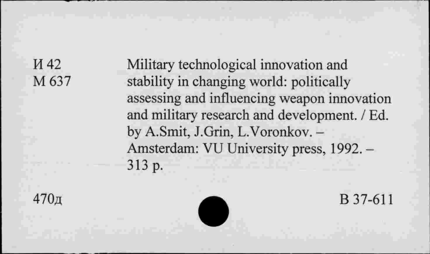 ﻿H 42
M637
Military technological innovation and stability in changing world: politically assessing and influencing weapon innovation and military research and development. / Ed. by A.Smit, J.Grin, L.Voronkov. -Amsterdam: VU University press, 1992. -313 p.
470a
B 37-611